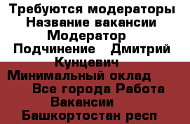 Требуются модераторы › Название вакансии ­ Модератор › Подчинение ­ Дмитрий Кунцевич › Минимальный оклад ­ 1 000 - Все города Работа » Вакансии   . Башкортостан респ.